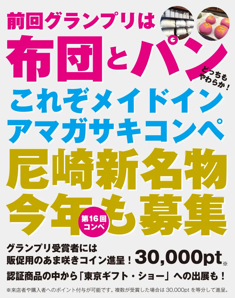 前回のグランプリは布団とパン。どっちもやわらか！これぞメイドインアマガサキコンペ。尼崎新名物今年も募集。グランプリ受賞者には販促用のあま咲きコイン進呈！30,000pt（来店者や購入者へのポイント付与が可能です。複数が受賞した場合は30,000ptを等分して進呈。）認証商品の中から「東京ギフト・ショー」への出展も！